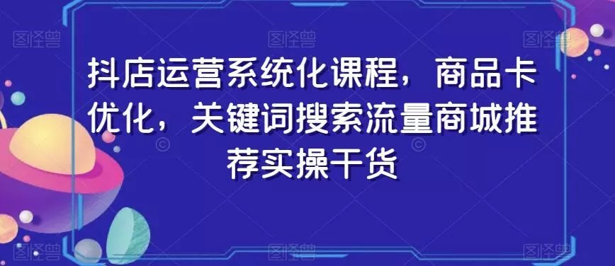 抖店运营系统化课程,商品卡优化,关键词搜索流量商城推荐实操干货