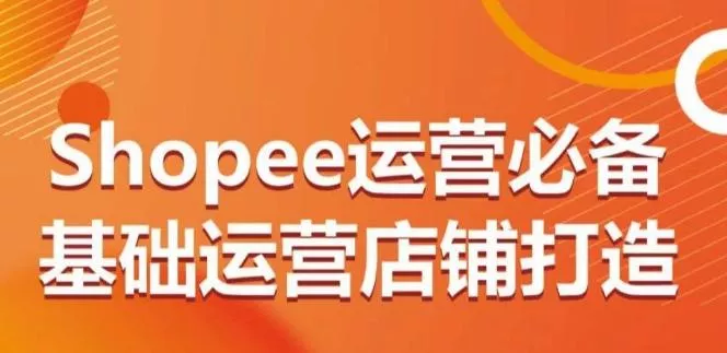 Shopee运营必备基础运营店铺打造,多层次的教你从0-1运营店铺