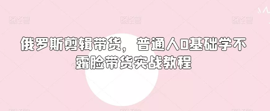 俄罗斯产品剪辑带货,普通人0基础学不露脸带货实战教程
