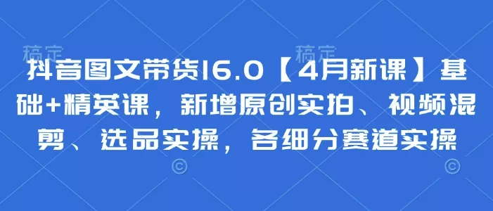 抖音图文带货16.0【4月新课】基础+精英课,新增原创实拍、视频混剪、选品实操,各细分赛道实操