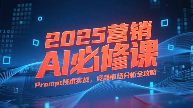 2025营销AI必修课，业务拆解逻辑，Prompt技术实战，竞品市场分析全攻略